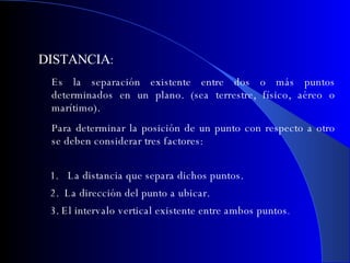 DISTANCIA : Es la separación existente entre dos o más puntos determinados en un plano. (sea terrestre, físico, aéreo o marítimo). Para determinar la posición de un punto con respecto a otro se deben considerar tres factores: La distancia que separa dichos puntos. 2.  La dirección del punto a ubicar. 3. El intervalo vertical existente entre ambos puntos . 