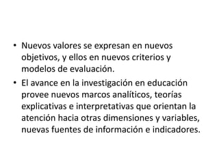 • Nuevos valores se expresan en nuevos
objetivos, y ellos en nuevos criterios y
modelos de evaluación.
• El avance en la investigación en educación
provee nuevos marcos analíticos, teorías
explicativas e interpretativas que orientan la
atención hacia otras dimensiones y variables,
nuevas fuentes de información e indicadores.
 