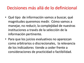 Decisiones más allá de lo definicional
• Qué tipo de información vamos a buscar, qué
magnitudes queremos medir. Cómo vamos a
manejar, no reducir, la complejidad de nuestras
instituciones a través de la selección de la
información pertinente.
• Para que los juicios evaluativos no aparezcan
como arbitrarios o discrecionales, la relevancia
de los indicadores tiende a ceder frente a
consideraciones de practicidad o factibilidad.
 