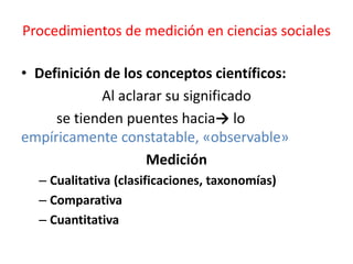 Procedimientos de medición en ciencias sociales
• Definición de los conceptos científicos:
Al aclarar su significado
se tienden puentes hacia→ lo
empíricamente constatable, «observable»
Medición
– Cualitativa (clasificaciones, taxonomías)
– Comparativa
– Cuantitativa
 