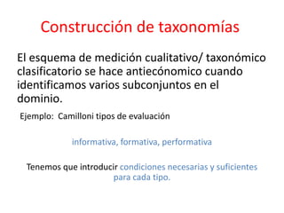 Construcción de taxonomías
El esquema de medición cualitativo/ taxonómico
clasificatorio se hace antiecónomico cuando
identificamos varios subconjuntos en el
dominio.
Ejemplo: Camilloni tipos de evaluación
informativa, formativa, performativa
Tenemos que introducir condiciones necesarias y suficientes
para cada tipo.
 