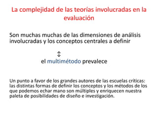La complejidad de las teorías involucradas en la
evaluación
Son muchas muchas de las dimensiones de análisis
involucradas y los conceptos centrales a definir
↕
el multimétodo prevalece
Un punto a favor de los grandes autores de las escuelas críticas:
las distintas formas de definir los conceptos y los métodos de los
que podemos echar mano son múltiples y enriquecen nuestra
paleta de posibilidades de diseño e investigación.
 