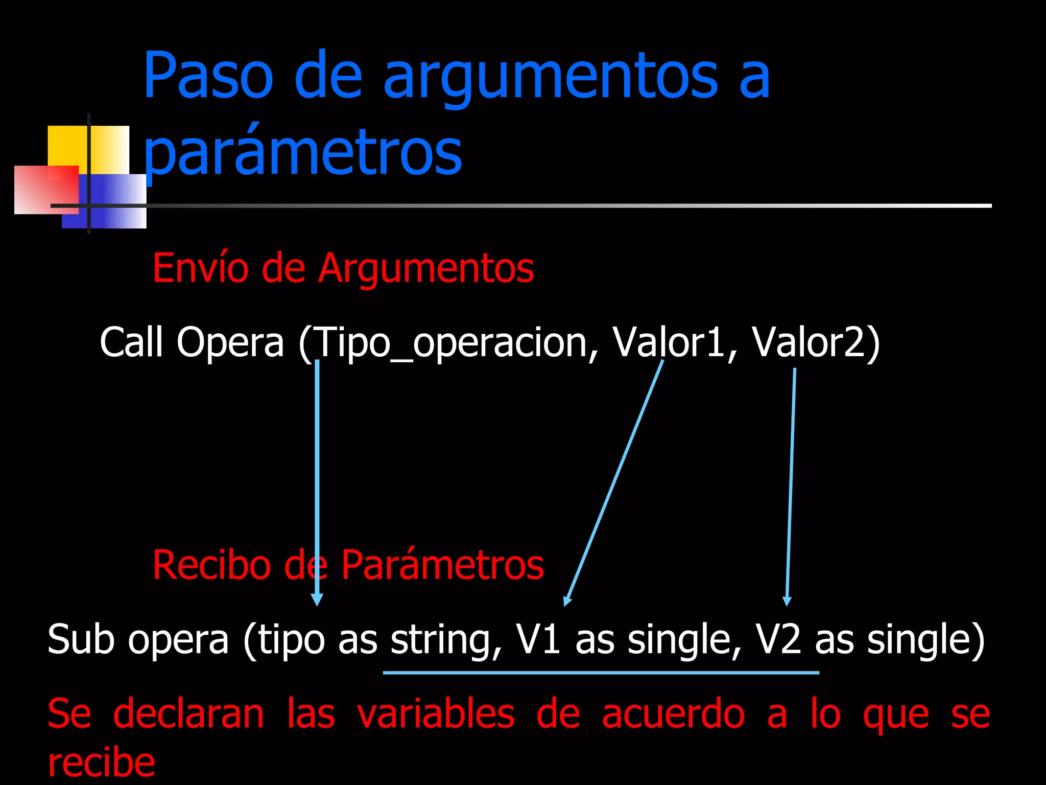 Paso de argumentos a parámetros Envío de Argumentos   Call Opera (Tipo_operacion, Valor1, Valor2) Recibo de Parámetros Sub opera (tipo as string, V1 as single, V2 as single) Se declaran las variables de acuerdo a lo que se recibe 