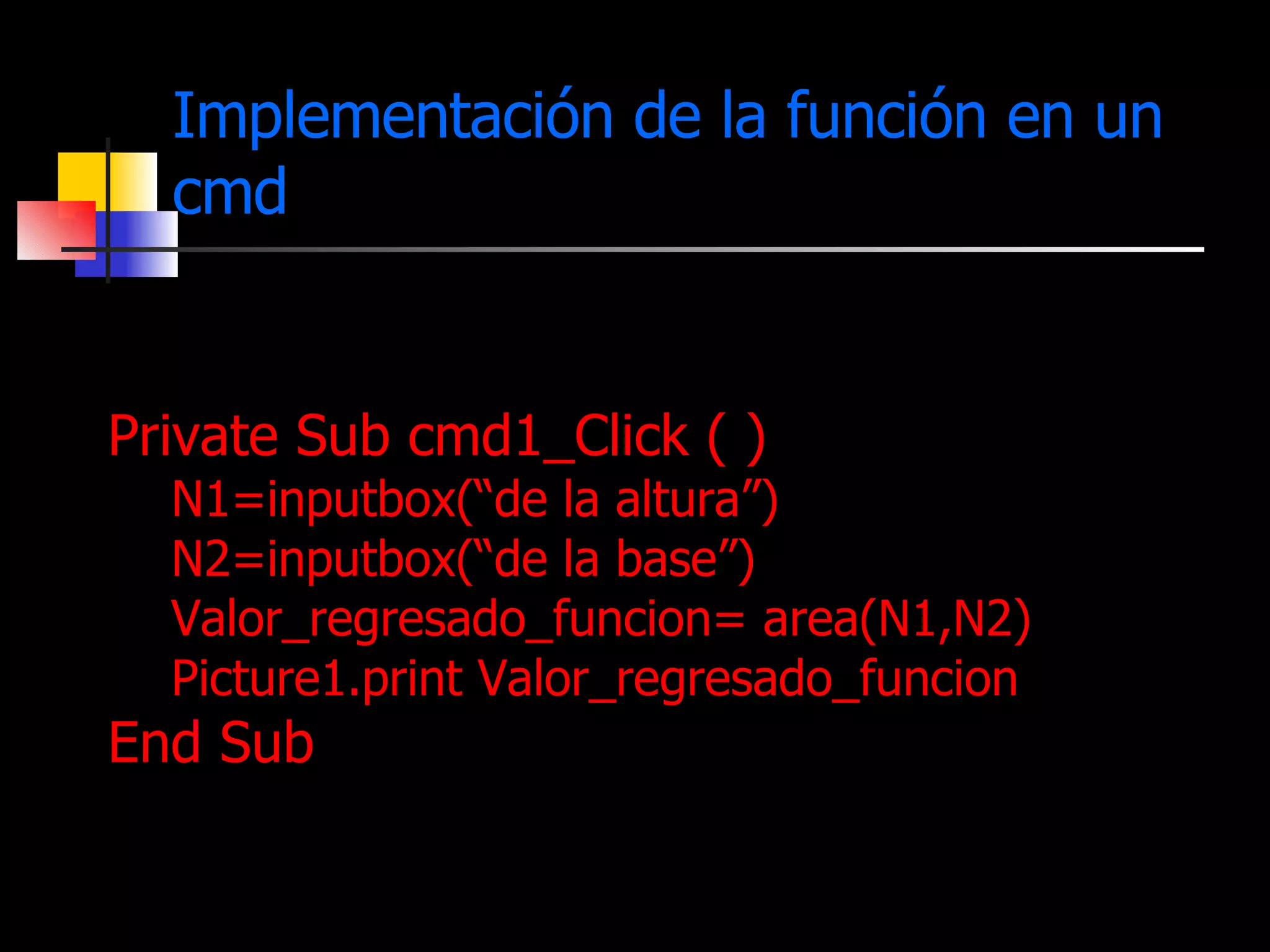 Implementación de la función en un cmd Private Sub cmd1_Click ( ) N1=inputbox(“de la altura”) N2=inputbox(“de la base”) Valor_regresado_funcion= area(N1,N2)  Picture1.print Valor_regresado_funcion End Sub 