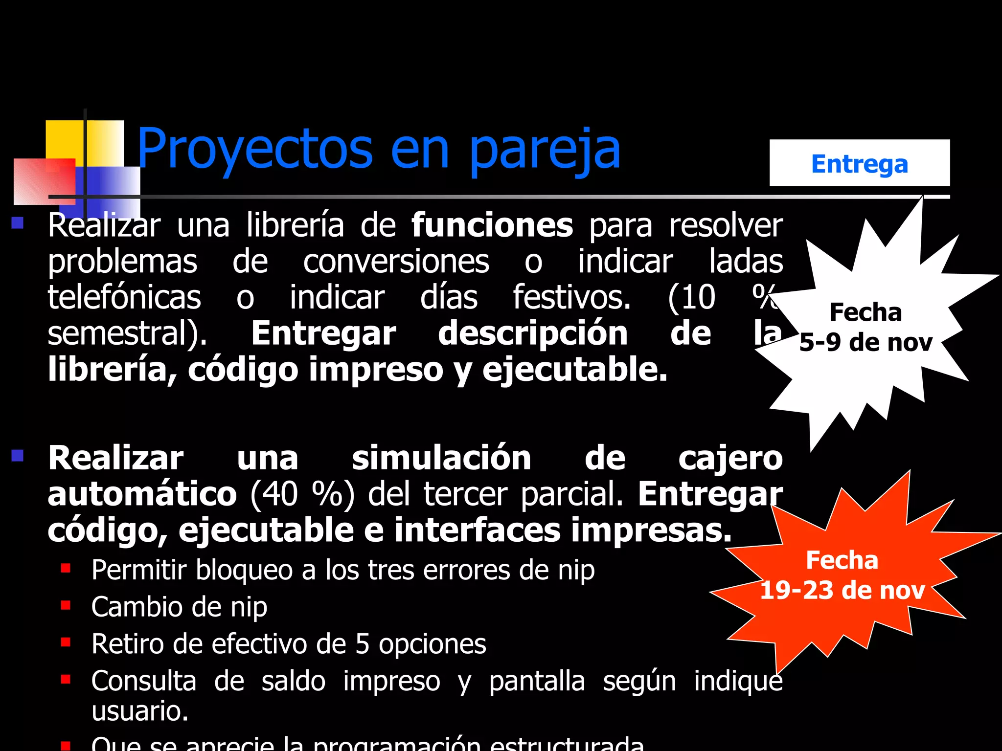 Proyectos en pareja Realizar una librería de  funciones  para resolver problemas de conversiones o indicar ladas telefónicas o indicar días festivos. (10 % semestral).  Entregar descripción de la librería, código impreso y ejecutable. Realizar una simulación de cajero automático  (40 %) del tercer parcial.  Entregar código, ejecutable e interfaces impresas. Permitir bloqueo a los tres errores de nip Cambio de nip Retiro de efectivo de 5 opciones Consulta de saldo impreso y pantalla según indique usuario. Que se aprecie la programación estructurada Fecha 19-23 de nov Fecha 5-9 de nov Entrega 
