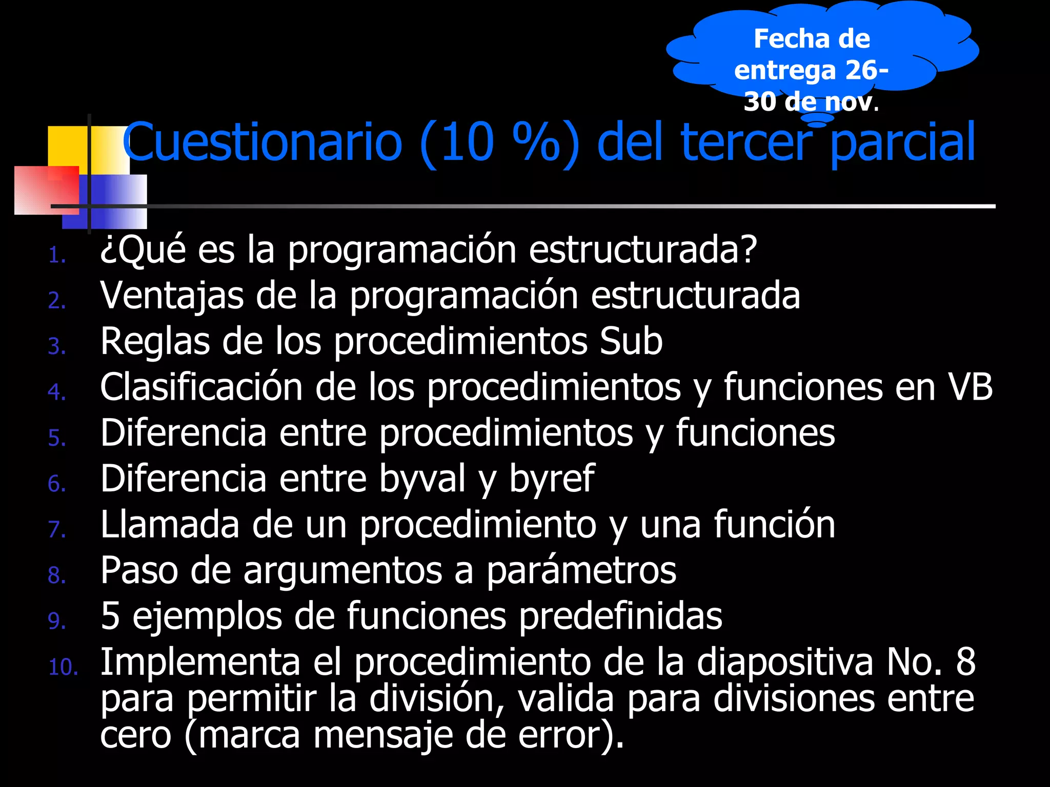 Cuestionario (10 %) del tercer parcial ¿Qué es la programación estructurada? Ventajas de la programación estructurada Reglas de los procedimientos Sub Clasificación de los procedimientos y funciones en VB Diferencia entre procedimientos y funciones Diferencia entre byval y byref Llamada de un procedimiento y una función Paso de argumentos a parámetros 5 ejemplos de funciones predefinidas Implementa el procedimiento de la diapositiva No. 8 para permitir la división, valida para divisiones entre cero (marca mensaje de error). Fecha de entrega 26-30 de nov . 
