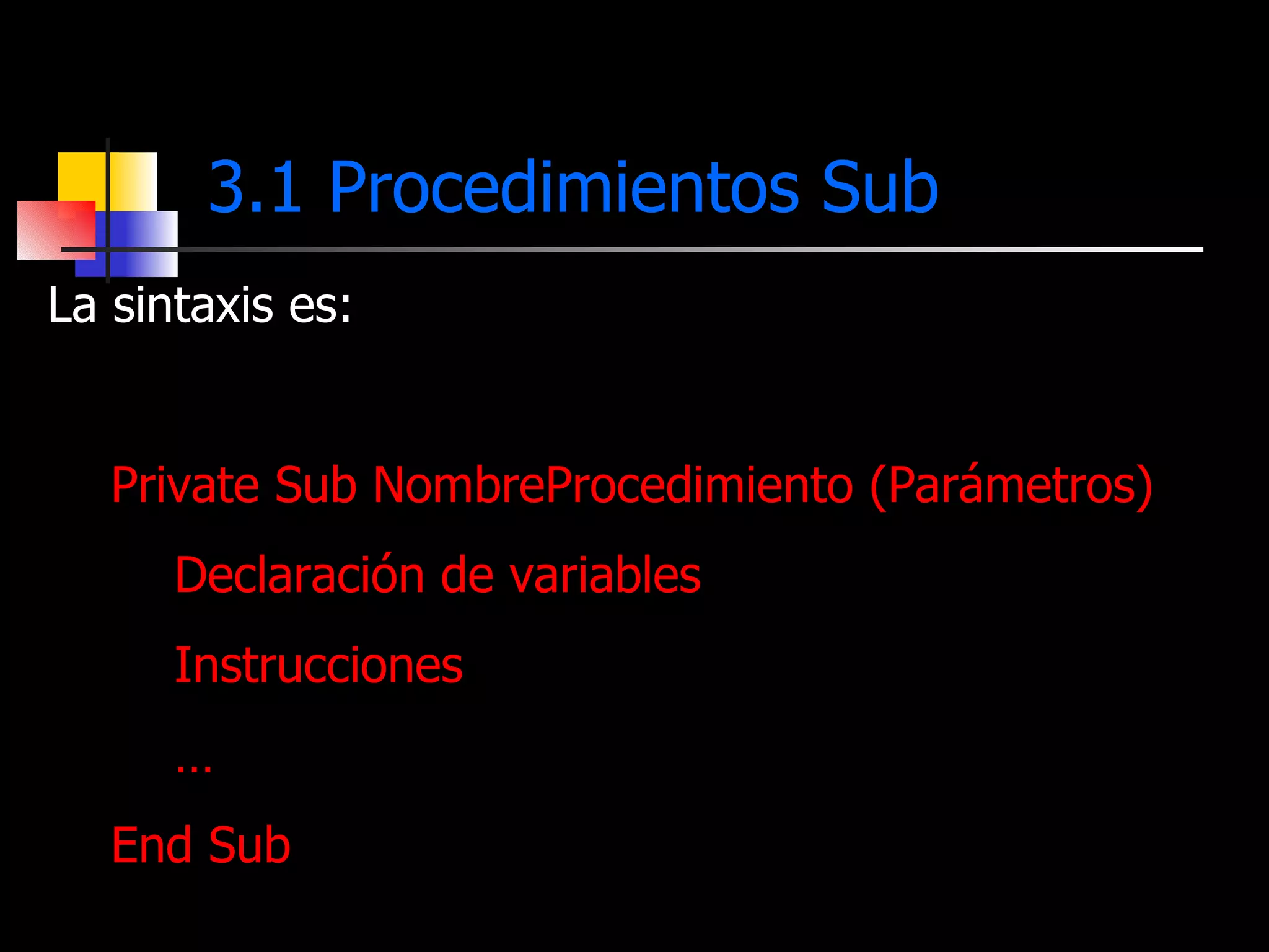 3.1 Procedimientos Sub La sintaxis es: Private Sub NombreProcedimiento (Parámetros) Declaración de variables Instrucciones … End Sub 