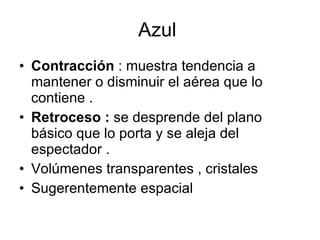 Azul  Contracción  : muestra tendencia a mantener o disminuir el aérea que lo contiene . Retroceso :  se desprende del plano básico que lo porta y se aleja del espectador .  Volúmenes transparentes , cristales  Sugerentemente espacial  