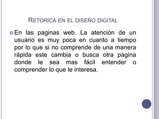 Retorica en el diseño digitalEn las paginas web. La atención de un usuario es muy poca en cuanto a tiempo por lo que si no comprende de una manera rápida este cambia o busca otra pagina donde le sea mas fácil entender o comprender lo que le interesa.