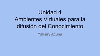 Unidad 4
Ambientes Virtuales para la
difusión del Conocimiento
Yaksiry Acuña
 