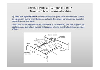 CAPTACION DE AGUAS SUPERFICIALES
Toma con obras transversales al río
1) Toma con rejas de fondo.‐ Son recomendables para zonas montañosas, cuando
se cuenta con buena cimentación y en el caso de grandes variaciones de caudal en
pequeños cursos de agua.
Consisten en un pequeño muro transversal a la corriente, con reja superior de
captación que permita el ingreso de las aguas y limite la entrada de los materiales
sólidos.
 