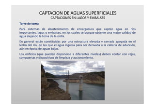 CAPTACION DE AGUAS SUPERFICIALES
CAPTACIONES EN LAGOS Y EMBALSES
Torre de toma
Para sistemas de abastecimiento de envergadura que capten agua en ríos
importantes, lagos o embalses, en los cuales se busque obtener una mejor calidad de
agua alejando la toma de la orilla.
En general están constituidas por una estructura elevada y cerrada apoyada en el
lecho del río, en las que el agua ingresa para ser derivada a la cañería de aducción,
aún en época de aguas bajas.
Los orificios (que pueden disponerse a diferentes niveles) deben contar con rejas,
compuertas y dispositivos de limpieza y accionamiento.
 
