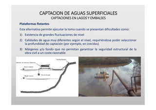 CAPTACION DE AGUAS SUPERFICIALES
CAPTACIONES EN LAGOS Y EMBALSES
Plataformas flotantes
Esta alternativa permite ejecutar la toma cuando se presentan dificultades como:
1) Existencia de grandes fluctuaciones de nivel
2) Calidades de agua muy diferentes según el nivel, requiriéndose poder seleccionar
la profundidad de captación (por ejemplo, en crecidas)
3) Márgenes y/o fondo que no permitan garantizar la seguridad estructural de la
obra civil a un coste razonable
 