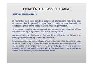 CAPTACIÓN DE AGUAS SUBTERRÁNEAS
CAPTACIÓN DE MANANTIALES
Un manantial es el lugar donde se produce el afloramiento natural de agua
subterránea. Por lo general el agua fluye a través de una formación de
estratos con grava, arena o roca fisurada (material permeable).
En los lugares donde existen estratos impermeables, éstos bloquean el flujo
subterráneo de agua y permiten que aflore a la superficie.
Los manantiales se clasifican en función de su ubicación (de ladera o de
fondo) y su afloramiento (concentrado o difuso).
En los manantiales de ladera el agua aflora en forma horizontal; mientras que
en los de fondo el agua aflora de forma ascendente hacia la superficie. Para
ambos casos, si el afloramiento es por un solo punto y sobre un área
pequeña, es un manantial concentrado y cuando aflora el agua por varios
puntos en un área mayor, es un manantial difuso.
 