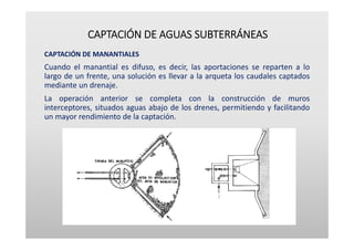 CAPTACIÓN DE AGUAS SUBTERRÁNEAS
CAPTACIÓN DE MANANTIALES
Cuando el manantial es difuso, es decir, las aportaciones se reparten a lo
largo de un frente, una solución es llevar a la arqueta los caudales captados
mediante un drenaje.
La operación anterior se completa con la construcción de muros
interceptores, situados aguas abajo de los drenes, permitiendo y facilitando
un mayor rendimiento de la captación.
 
