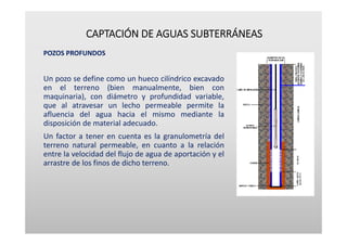 CAPTACIÓN DE AGUAS SUBTERRÁNEAS
POZOS PROFUNDOS
Un pozo se define como un hueco cilíndrico excavado
en el terreno (bien manualmente, bien con
maquinaria), con diámetro y profundidad variable,
que al atravesar un lecho permeable permite la
afluencia del agua hacia el mismo mediante la
disposición de material adecuado.
Un factor a tener en cuenta es la granulometría del
terreno natural permeable, en cuanto a la relación
entre la velocidad del flujo de agua de aportación y el
arrastre de los finos de dicho terreno.
 
