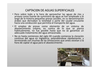 CAPTACI0N DE AGUAS SUPERFICIALES
• Pero sobre todo a la hora de aprovechar las aguas de ríos y
arroyos como fuente de suministro de agua se han empleado a lo
largo de la historia pequeñas presas (azudes, en su denominación
árabe) que derivaban la totalidad o parte del caudal circulante
hacia una conducción que permitía el transporte del agua.
• El empleo de presas como elemento de un sistema de
abastecimiento urbano, en contra de lo que se piensa
habitualmente, no fue posible hasta que no se garantizó un
adecuado tratamiento del agua almacenada.
• No es hasta comienzos del siglo XX cuando comienza la cloración
continua del agua en Inglaterra, extendiéndose rápidamente, y
terminando con muchas de las limitaciones que antes existían a la
hora de captar el agua para el abastecimiento.
 