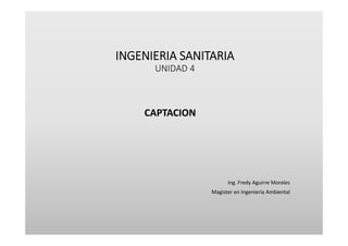 INGENIERIA SANITARIA
UNIDAD 4
CAPTACION
Ing. Fredy Aguirre Morales
Magister en Ingeniería Ambiental
 