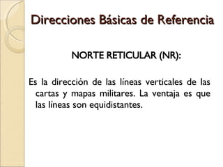 Direcciones Básicas de Referencia NORTE RETICULAR  ( NR ):  Es la dirección de las líneas verticales de las cartas y mapas militares. La ventaja es que las líneas son equidistantes. 