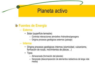 Planeta activo Fuentes de Energía Externa Solar (superficie terrestre) Controla interacciones atmósfera /hidrosfera/geosgera Origina procesos geológicos externos  (paisaje) Interna Origina procesos geológicos internos (sismicidad, vulcanismo, formación de rocas, movimientos de placas…) Tipos Almacenada (formación del planeta) Generada (descomposición de elementos radiactivos de larga vida media) 