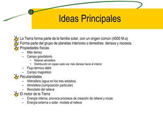 Ideas Principales La Tierra forma parte de la familia solar, con un origen común (4500 M.a) Forma parte del grupo de planetas interiores o terrestres: densos y rocosos. Propiedades físicas Más denso. Campo gravitatorio Retener atmósfera Distribución en capas cada vez más densas hacia el interior Flujo térmico débil Campo magnético Peculiaridades Hidrosfera (agua en los tres estados) Atmósfera (composición particular) Reciclado del relieve El motor de la Tierra Energía interna, provoca procesos de creación de relieve y rocas Energía externa o solar: modela el relieve 