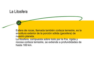 La Litosfera Esfera de rocas, llamada también corteza terrestre, es la envoltura exterior de la porción sólida (geosfera) de nuestro planeta. La litosfera, compuesta sobre todo por la fría, rígida y rocosa corteza terrestre, se extiende a profundidades de hasta 100   km. 