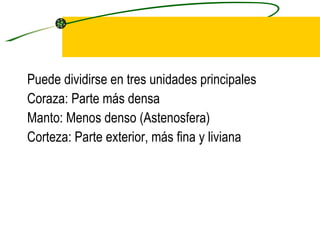 Puede dividirse en tres unidades principales  Coraza: Parte más densa Manto: Menos denso (Astenosfera) Corteza: Parte exterior, más fina y liviana 