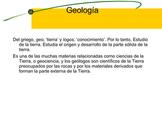 Geología Del griego,  geo,  ‘tierra’ y  logos,  ‘conocimiento’. Por lo tanto,  Estudio de la tierra. Estudia el origen y desarrollo de la parte sólida de la tierra. Es una de las muchas materias relacionadas como ciencias de la Tierra, o geociencia, y los geólogos son científicos de la Tierra preocupados por las rocas y por los materiales derivados que forman la parte externa de la Tierra.  