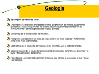 Geología Se compone de diferentes áreas:  Cristalografía:  Se explica las propiedades diversas que presentan los cristales, cuyas formas geométricas. Se clasifica y describe los cristales, relaciona sus formas poliédricas con su estructura íntima y define las propiedades físicas y químicas. Mineralogía:  Es la descripción de las minerales. Petrografía:  Es el estudio de las rocas, se ocupa tanto de las rocas eruptivas y metamórficas, como de las rocas sedimentarias. Geotectónica:  Es el estudio de los volcanes, de los terremotos y de la tectónica terrestre. Geología histórica:  Es el estudio de las condiciones climatológicas, los fenómenos dinámicos y la fauna y flora particulares de la misma.  Paleontología:  Los restos fósiles permiten formar una idea clara de la sucesión de la flora y fauna y de los facies. 