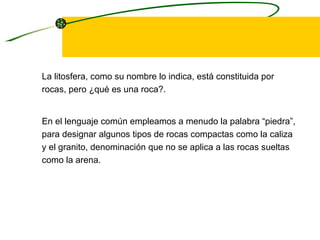 La litosfera, como su nombre lo indica, está constituida por rocas, pero ¿qué es una roca?.  En el lenguaje común empleamos a menudo la palabra “piedra”, para designar algunos tipos de rocas compactas como la caliza y el granito, denominación que no se aplica a las rocas sueltas como la arena. 