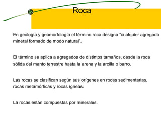Roca En geología y geomorfología el término roca designa “cualquier agregado mineral formado de modo natural”. El término se aplica a agregados de distintos tamaños, desde la roca sólida del manto terrestre hasta la arena y la arcilla o barro.  Las rocas se clasifican según sus orígenes en rocas sedimentarias, rocas metamórficas y rocas ígneas.  La rocas están compuestas por minerales.  