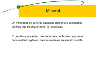 Mineral Un mineral es en general, cualquier elemento o compuesto químico que se encuentre en la naturaleza.  El petróleo y el carbón, que se forman por la descomposición de la materia orgánica, no son minerales en sentido estricto.  