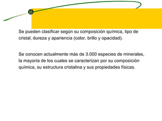Se pueden clasificar según su composición química, tipo de cristal, dureza y apariencia (color, brillo y opacidad).  Se conocen actualmente más de 3.000 especies de minerales, la mayoría de los cuales se caracterizan por su composición química, su estructura cristalina y sus propiedades físicas. 