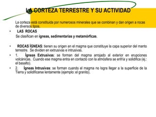 LA CORTEZA TERRESTRE Y SU ACTIVIDAD La corteza está constituida por numerosos minerales que se combinan y dan origen a rocas de diversos tipos.   LAS  ROCAS      Se clasifican en  ígneas, sedimentarias y metamórficas .    ROCAS ÍGNEAS : tienen su origen en el magma que constituye la capa superior del manto terrestre.  Se dividen en extrusivas e intrusivas. 1.     Ígneas Extrusivas : se forman del magma arrojado al exterior en erupciones volcánicas.  Cuando ese magma entra en contacto con la atmósfera se enfría y solidifica (ej.: el basalto). 2.       Ígneas Intrusivas : se forman cuando el magma no logra llegar a la superficie de la Tierra y solidificarse lentamente (ejemplo: el granito). 