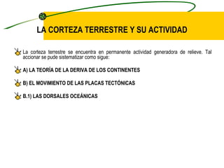 LA CORTEZA TERRESTRE Y SU ACTIVIDAD La corteza terrestre se encuentra en permanente actividad generadora de relieve. Tal accionar se pude sistematizar como sigue: A) LA TEORÍA DE LA DERIVA DE LOS CONTINENTES B) EL MOVIMIENTO DE LAS PLACAS TECTÓNICAS B.1) LAS DORSALES OCEÁNICAS 