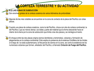 LA CORTEZA TERRESTRE Y SU ACTIVIDAD B.2) LAS ZONAS DE SUBDUCCIÓN Son enormes grietas de la corteza oceánica de varios kilómetros de profundidad. Algunas de las más notables se encuentran en la zona de contacto de la placa del Pacífico con otras placas. Cuando una placa de corteza oceánica, como la del Pacífico, choca con otra de corteza continental, la del Pacífico ( que es menos densa ) se dobla y parte del material que la forma desciende hacia el interior de la tierra por la zona de subducción que limita a las dos placas y se reintegra al manto. El choque entre las dos placas origina sismos (temblores y terremotos), volcanes y formación de plegamientos en la corteza continental. Esto explica la presencia de la extensa Cordillera de los Andes a lo largo de  la costa sudamericana, la frecuencia de sismos en la zona, así como la existencia de los numerosos volcanes que forman, alrededor del Pacífico, el llamado  Cinturón de Fuego del Pacífico. 