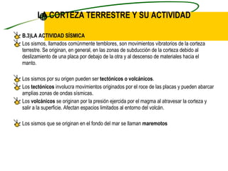 LA CORTEZA TERRESTRE Y SU ACTIVIDAD B.3)LA ACTIVIDAD SÍSMICA Los sismos, llamados comúnmente temblores, son movimientos vibratorios de la corteza terrestre. Se originan, en general, en las zonas de subducción de la corteza debido al deslizamiento de una placa por debajo de la otra y al descenso de materiales hacia el manto. Los sismos por su origen pueden ser  tectónicos o volcánicos . Los  tectónicos  involucra movimientos originados por el roce de las placas y pueden abarcar amplias zonas de ondas sísmicas. Los  volcánicos  se originan por la presión ejercida por el magma al atravesar la corteza y salir a la superficie. Afectan espacios limitados al entorno del volcán. Los sismos que se originan en el fondo del mar se llaman  maremotos 