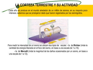 LA CORTEZA TERRESTRE Y SU ACTIVIDAD Cada año se produce en el mundo alrededor de un millón de sismos, en su mayoría poco intensos; sabemos que se produjeron dado que fueron registrados por los sismógrafos.  Para medir la intensidad de un sismo se utilizan dos tipos de  escala: - la  de  Richter  (mide la cantidad de energía liberada en el foco del sismo, en base a una escala de 1 a 10). - la  de  Mercalli  (mide la magnitud de los daños ocasionados por un sismo, en base a una escala de 1 a 12). 