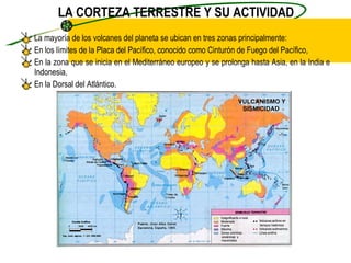 LA CORTEZA TERRESTRE Y SU ACTIVIDAD La mayoría de los volcanes del planeta se ubican en tres zonas principalmente: En los límites de la Placa del Pacífico, conocido como Cinturón de Fuego del Pacífico, En la zona que se inicia en el Mediterráneo europeo y se prolonga hasta Asia, en la India e Indonesia, En la Dorsal del Atlántico. 