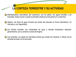LA CORTEZA TERRESTRE Y SU ACTIVIDAD Manifestaciones secundarias del vulcanismo, son los géiser, las aguas termales y las fumarolas. Estas ocurren cuando la actividad volcánica se encuentra en su fase final. Géisers: son flujos de agua hirviente que brotan del subsuelo en forma intermitente ( en intervalos y con regularidad). Las fuentes termales: son manantiales de agua a elevada temperatura adquirida, generalmente, por su cercanía a zonas de magma. Las fumarolas: son gases de naturaleza diversa que arrojan los volcanes, e indican que la actividad de éstos no ha terminado. 