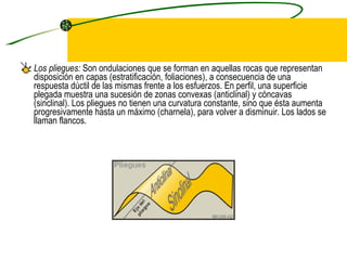 Los pliegues:  Son ondulaciones que se forman en aquellas rocas que representan disposición en capas (estratificación, foliaciones), a consecuencia de una respuesta dúctil de las mismas frente a los esfuerzos. En perfil, una superficie plegada muestra una sucesión de zonas convexas (anticlinal) y cóncavas (sinclinal). Los pliegues no tienen una curvatura constante, sino que ésta aumenta progresivamente hasta un máximo (charnela), para volver a disminuir. Los lados se llaman flancos.  