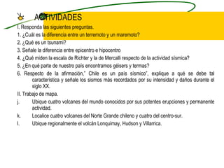 ACTIVIDADES I. Responda las siguientes preguntas. 1. ¿Cuál es la diferencia entre un terremoto y un maremoto? 2. ¿Qué es un tsunami? 3. Señale la diferencia entre epicentro e hipocentro 4. ¿Qué miden la escala de Richter y la de Mercalli respecto de la actividad sísmica? 5. ¿En qué parte de nuestro país encontramos géisers y termas? 6. Respecto de la afirmación,” Chile es un país sísmico”, explique a qué se debe tal característica y señale los sismos más recordados por su intensidad y daños durante el siglo XX. II. Trabajo de mapa. Ubique cuatro volcanes del mundo conocidos por sus potentes erupciones y permanente actividad. Localice cuatro volcanes del Norte Grande chileno y cuatro del centro-sur. Ubique regionalmente el volcán Lonquimay, Hudson y Villarrica. 