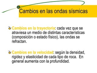 Cambios en las ondas sísmicas Cambios en la trayectoria : cada vez que se atraviesa un medio de distintas características (composición o estado físico), las ondas se refractan. Cambios en la velocidad : según la densidad, rigidez y elasticidad de cada tipo de roca.  En general aumenta con la profundidad. 