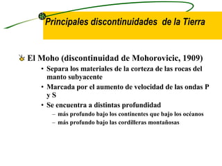 Principales discontinuidades  de la Tierra El  Moho  (discontinuidad de Mohorovicic, 1909)   Separa los materiales de la corteza de las rocas del manto subyacente   Marcada por el aumento de velocidad de las ondas P y S Se encuentra a distintas profundidad  más profundo bajo los continentes  que bajo los océanos más profundo bajo las cordilleras montañosas 