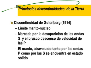 Principales discontinuidades  de la Tierra Discontinuidad de Gutenberg (1914) Límite manto-núcleo Marcada por la desaparición de las ondas S  y el brusco descenso de velocidad de las P El manto, atravesado tanto por las ondas P como por las S se encuentra en estado sólido 