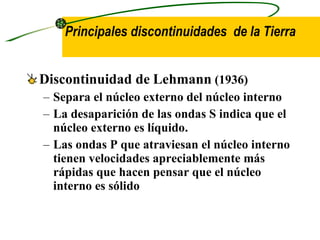Discontinuidad de   Lehmann  (1936) Separa el núcleo externo del núcleo interno La desaparición de las ondas S indica que el núcleo externo es líquido. Las ondas P que atraviesan el núcleo interno tienen velocidades apreciablemente más rápidas que hacen pensar que el núcleo interno es sólido   Principales discontinuidades  de la Tierra 