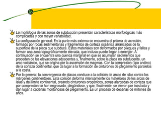 La morfología  de las zonas de subducción presentan características morfológicas más complicadas y con mayor variabilidad.  La configuración general: En la parte más externa se encuentra el prisma de acreción, formado por rocas sedimentarias y fragmentos de corteza oceánica arrancados de la superficie de la placa que subduce. Estos materiales son deformados por pliegues y fallas y forman una zona topográficamente elevada, que incluso puede llegar a emerger. A continuación se encuentra una cuenca marginal en que se acumulan sedimentos que proceden de las elevaciones adyacentes y, finalmente, sobre la placa no subducente, un arco volcánico, que se origina por la ascensión de magmas. Con la compresión (tipo andino) de la corteza continental, que da lugar a la formación de cinturones de plegamiento paralelos a la costa.  Por lo general, la convergencia de placas conduce a la colisión de arcos de islas contra los márgenes continentales. Esta colisión deforma intensamente los materiales de los arcos de islas y del límite continental, creando cinturones orogénicos, zonas alargadas de corteza que por compresión se han engrosado, plegándose, y que, finalmente, se elevan por isostasia y dan lugar a cadenas montañosas de plegamiento. Es un proceso de decenas de millones de años. 