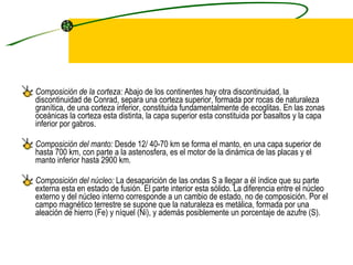Composición de la corteza:  Abajo de los continentes hay otra discontinuidad, la discontinuidad de Conrad, separa una corteza superior, formada por rocas de naturaleza granítica, de una corteza inferior, constituida fundamentalmente de ecoglitas. En las zonas oceánicas la corteza esta distinta, la capa superior esta constituida por basaltos y la capa inferior por gabros. Composición del manto:  Desde 12/ 40-70 km se forma el manto, en una capa superior de hasta 700 km, con parte a la astenosfera, es el motor de la dinámica de las placas y el manto inferior hasta 2900 km. Composición del núcleo:  La desaparición de las ondas S a llegar a él índice que su parte externa esta en estado de fusión. El parte interior esta sólido. La diferencia entre el núcleo externo y del núcleo interno corresponde a un cambio de estado, no de composición. Por el campo magnético terrestre se supone que la naturaleza es metálica, formada por una aleación de hierro (Fe) y níquel (Ni), y además posiblemente un porcentaje de azufre (S). 