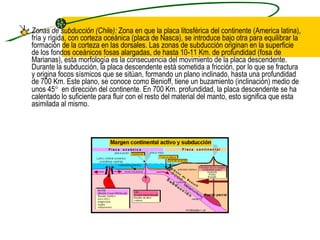 Zonas de subducción (Chile):  Zona en que la placa litosférica del continente (America latina), fría y rígida, con corteza oceánica (placa de Nasca), se introduce bajo otra para equilibrar la formación de la corteza en las dorsales. Las zonas de subducción originan en la superficie de los fondos oceánicos fosas alargadas, de hasta 10-11 Km. de profundidad (fosa de Marianas), esta morfología es la consecuencia del movimiento de la placa descendente. Durante la subducción, la placa descendente está sometida a fricción, por lo que se fractura y origina focos sísmicos que se sitúan, formando un plano inclinado, hasta una profundidad de 700 Km. Este plano, se conoce como Benioff, tiene un buzamiento (inclinación) medio de unos 45    en dirección del continente. En 700 Km. profundidad, la placa descendente se ha calentado lo suficiente para fluir con el resto del material del manto, esto significa que esta asimilada al mismo.  
