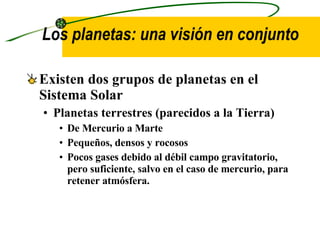 Los planetas: una visión en conjunto  Existen dos grupos de planetas en el Sistema Solar Planetas terrestres  (parecidos a la Tierra) De Mercurio a Marte Pequeños, densos y rocosos Pocos gases debido al débil campo gravitatorio, pero suficiente, salvo en el caso de mercurio, para retener atmósfera. 
